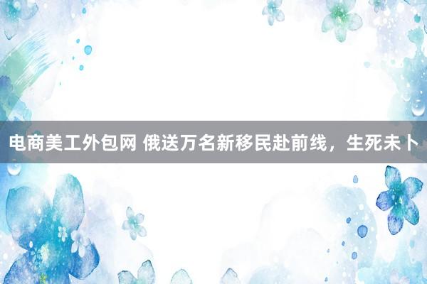 电商美工外包网 俄送万名新移民赴前线，生死未卜