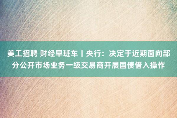 美工招聘 财经早班车丨央行：决定于近期面向部分公开市场业务一级交易商开展国债借入操作