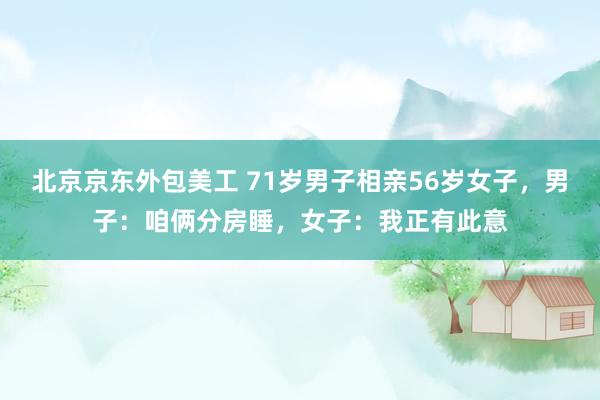 北京京东外包美工 71岁男子相亲56岁女子，男子：咱俩分房睡，女子：我正有此意