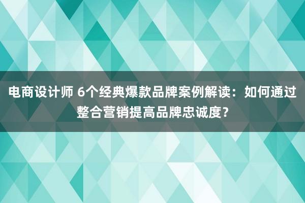 电商设计师 6个经典爆款品牌案例解读：如何通过整合营销提高品牌忠诚度？