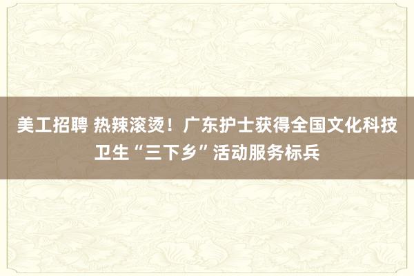 美工招聘 热辣滚烫！广东护士获得全国文化科技卫生“三下乡”活动服务标兵