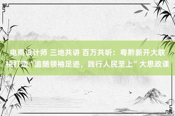 电商设计师 三地共讲 百万共听：粤黔新开大联袂打造“追随领袖足迹，践行人民至上”大思政课