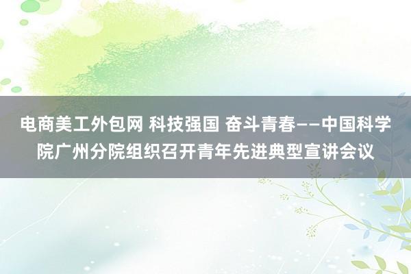 电商美工外包网 科技强国 奋斗青春——中国科学院广州分院组织召开青年先进典型宣讲会议