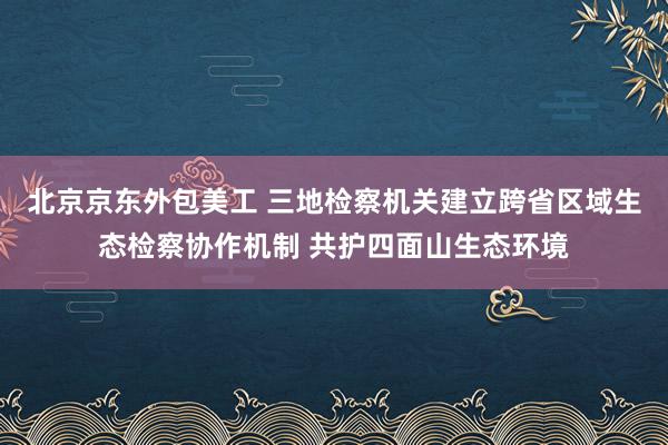 北京京东外包美工 三地检察机关建立跨省区域生态检察协作机制 共护四面山生态环境