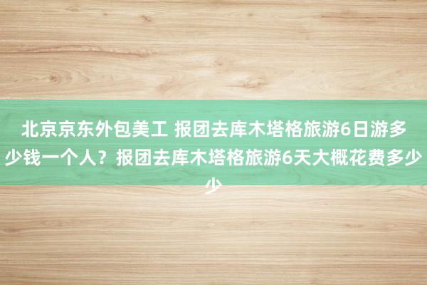 北京京东外包美工 报团去库木塔格旅游6日游多少钱一个人？报团去库木塔格旅游6天大概花费多少