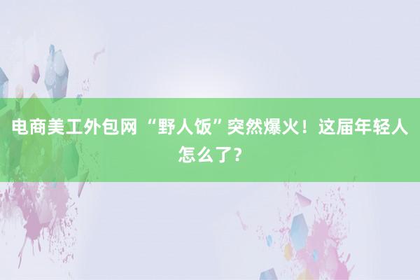 电商美工外包网 “野人饭”突然爆火！这届年轻人怎么了？