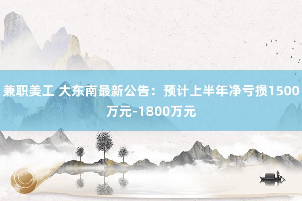 兼职美工 大东南最新公告：预计上半年净亏损1500万元-1800万元