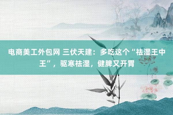 电商美工外包网 三伏天建：多吃这个“祛湿王中王”，驱寒祛湿，健脾又开胃