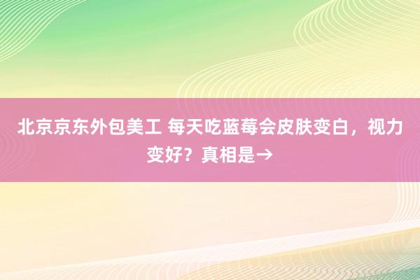 北京京东外包美工 每天吃蓝莓会皮肤变白，视力变好？真相是→