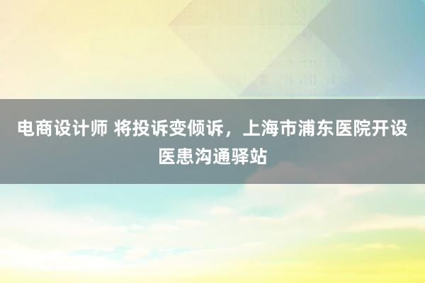 电商设计师 将投诉变倾诉，上海市浦东医院开设医患沟通驿站