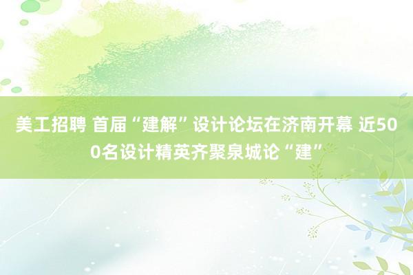 美工招聘 首届“建解”设计论坛在济南开幕 近500名设计精英齐聚泉城论“建”