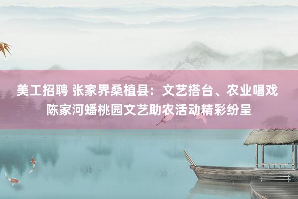 美工招聘 张家界桑植县：文艺搭台、农业唱戏 陈家河蟠桃园文艺助农活动精彩纷呈