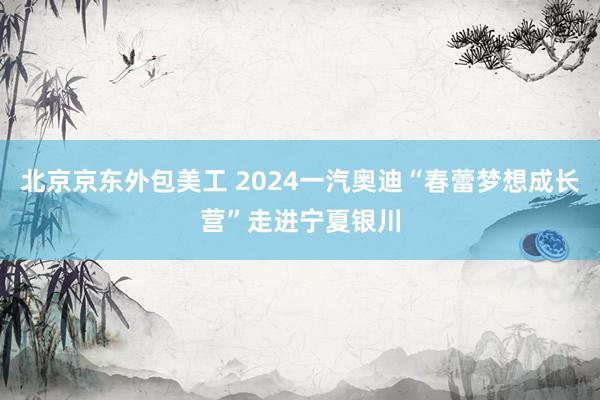 北京京东外包美工 2024一汽奥迪“春蕾梦想成长营”走进宁夏银川