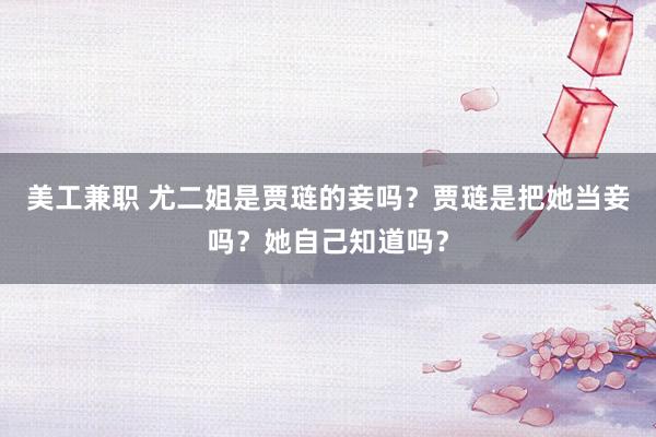 美工兼职 尤二姐是贾琏的妾吗？贾琏是把她当妾吗？她自己知道吗？