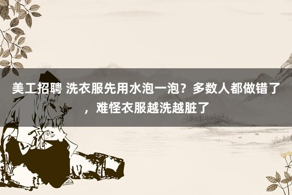 美工招聘 洗衣服先用水泡一泡？多数人都做错了，难怪衣服越洗越脏了