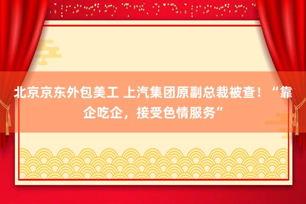 北京京东外包美工 上汽集团原副总裁被查！“靠企吃企，接受色情服务”