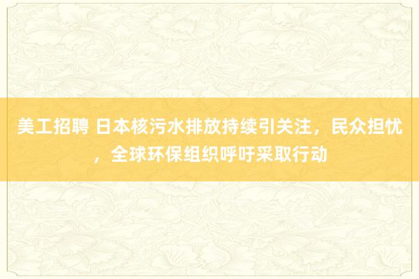 美工招聘 日本核污水排放持续引关注，民众担忧，全球环保组织呼吁采取行动