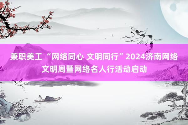 兼职美工 “网络同心 文明同行”2024济南网络文明周暨网络名人行活动启动