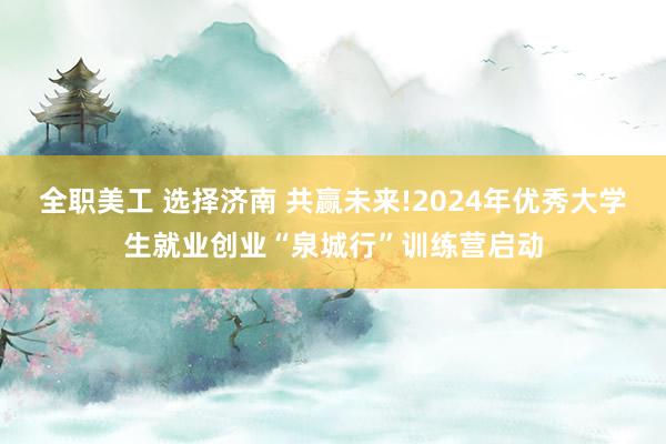 全职美工 选择济南 共赢未来!2024年优秀大学生就业创业“泉城行”训练营启动