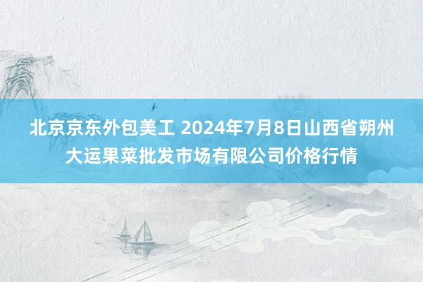 北京京东外包美工 2024年7月8日山西省朔州大运果菜批发市场有限公司价格行情