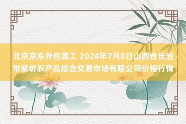 北京京东外包美工 2024年7月8日山西省长治市紫坊农产品综合交易市场有限公司价格行情