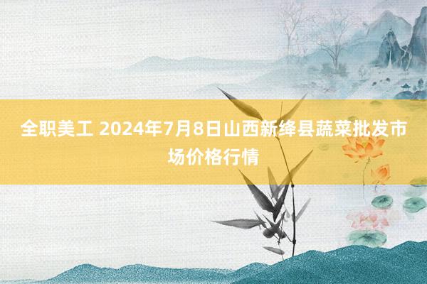 全职美工 2024年7月8日山西新绛县蔬菜批发市场价格行情