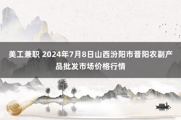 美工兼职 2024年7月8日山西汾阳市晋阳农副产品批发市场价格行情