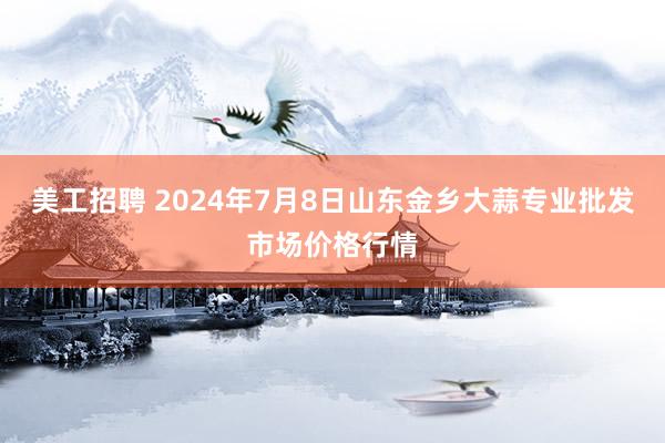 美工招聘 2024年7月8日山东金乡大蒜专业批发市场价格行情