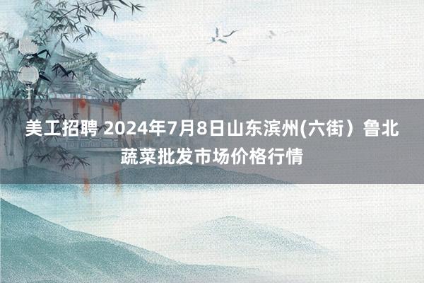 美工招聘 2024年7月8日山东滨州(六街）鲁北蔬菜批发市场价格行情