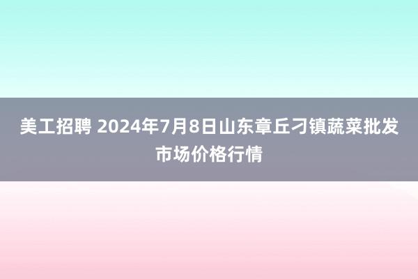 美工招聘 2024年7月8日山东章丘刁镇蔬菜批发市场价格行情