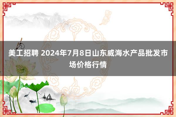 美工招聘 2024年7月8日山东威海水产品批发市场价格行情