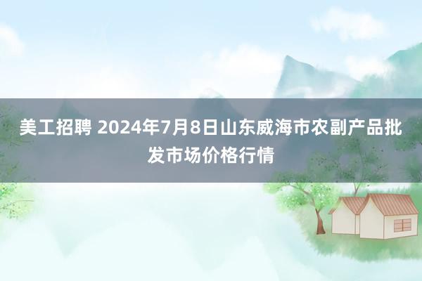 美工招聘 2024年7月8日山东威海市农副产品批发市场价格行情