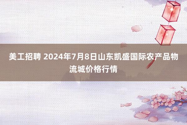 美工招聘 2024年7月8日山东凯盛国际农产品物流城价格行情