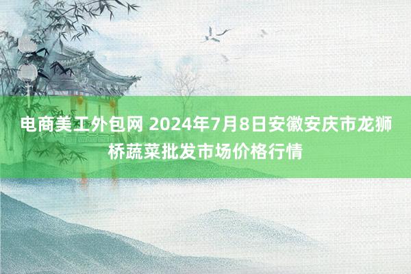 电商美工外包网 2024年7月8日安徽安庆市龙狮桥蔬菜批发市场价格行情