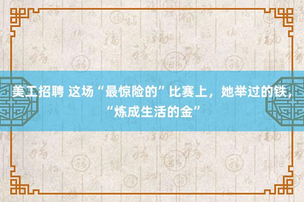 美工招聘 这场“最惊险的”比赛上，她举过的铁，“炼成生活的金”