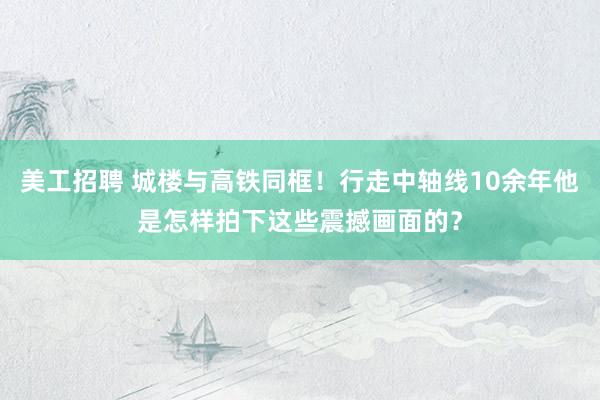 美工招聘 城楼与高铁同框！行走中轴线10余年他是怎样拍下这些震撼画面的？