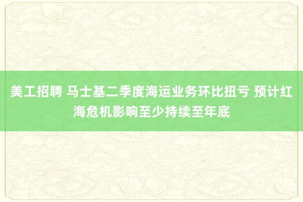 美工招聘 马士基二季度海运业务环比扭亏 预计红海危机影响至少持续至年底