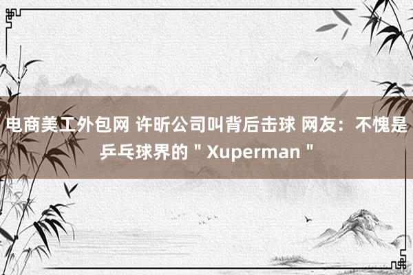 电商美工外包网 许昕公司叫背后击球 网友：不愧是乒乓球界的＂Xuperman＂