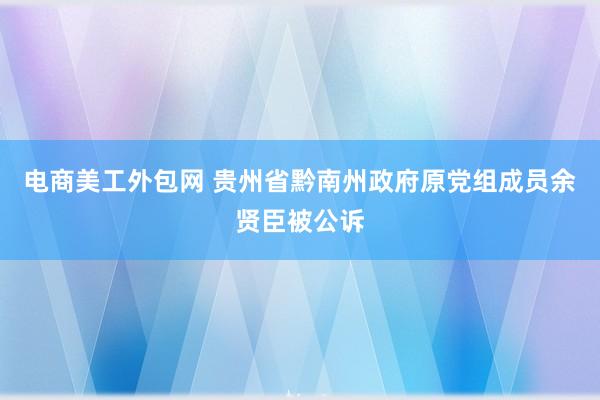 电商美工外包网 贵州省黔南州政府原党组成员余贤臣被公诉