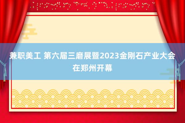 兼职美工 第六届三磨展暨2023金刚石产业大会在郑州开幕