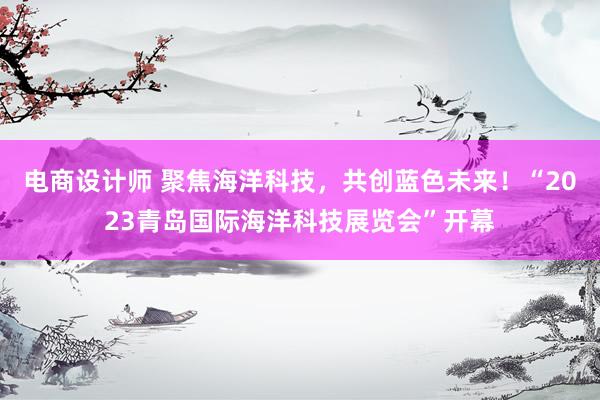 电商设计师 聚焦海洋科技，共创蓝色未来！“2023青岛国际海洋科技展览会”开幕