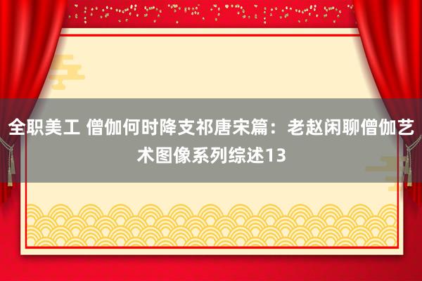 全职美工 僧伽何时降支祁唐宋篇：老赵闲聊僧伽艺术图像系列综述13