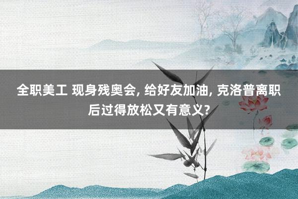 全职美工 现身残奥会, 给好友加油, 克洛普离职后过得放松又有意义?