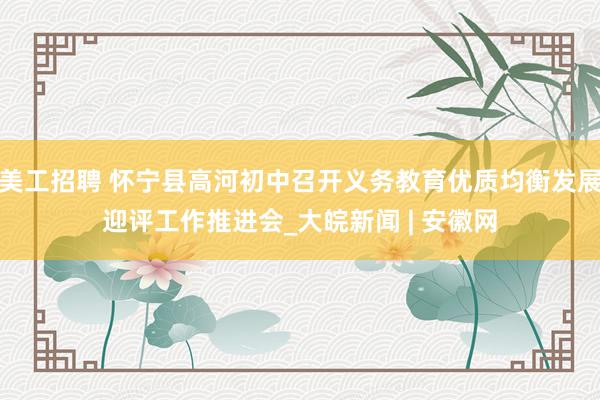 美工招聘 怀宁县高河初中召开义务教育优质均衡发展迎评工作推进会_大皖新闻 | 安徽网