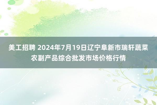 美工招聘 2024年7月19日辽宁阜新市瑞轩蔬菜农副产品综合批发市场价格行情