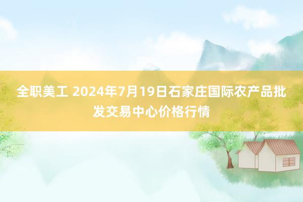 全职美工 2024年7月19日石家庄国际农产品批发交易中心价格行情