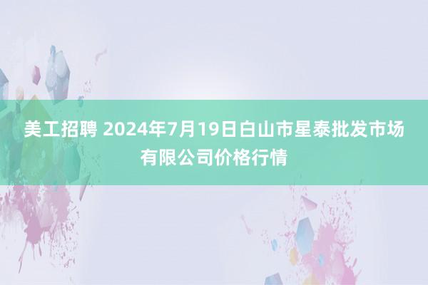 美工招聘 2024年7月19日白山市星泰批发市场有限公司价格行情