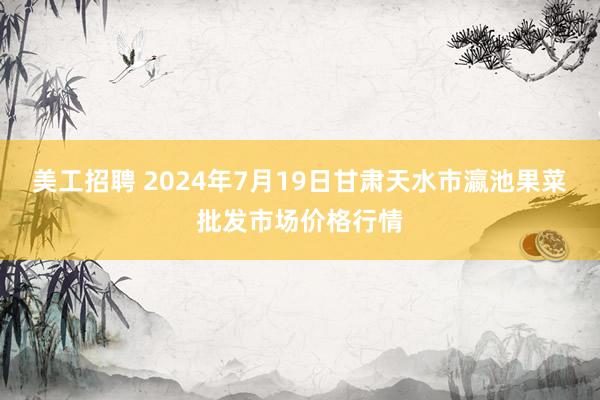 美工招聘 2024年7月19日甘肃天水市瀛池果菜批发市场价格行情