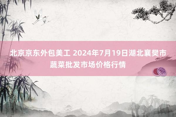 北京京东外包美工 2024年7月19日湖北襄樊市蔬菜批发市场价格行情