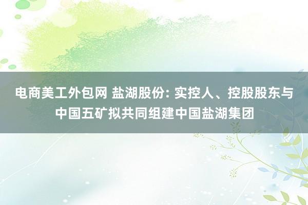 电商美工外包网 盐湖股份: 实控人、控股股东与中国五矿拟共同组建中国盐湖集团